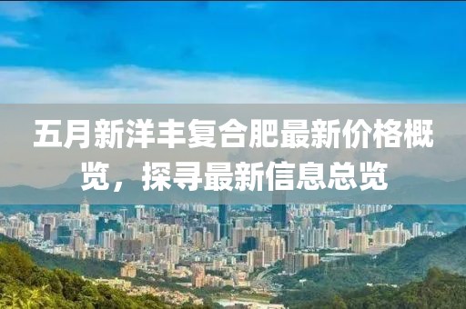 五月新洋丰复合肥最新价格概览，探寻最新信息总览