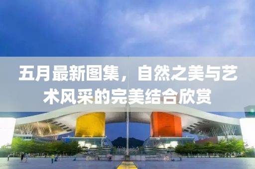 五月最新图集，自然之美与艺术风采的完美结合欣赏