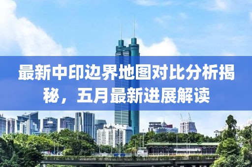 最新中印边界地图对比分析揭秘，五月最新进展解读