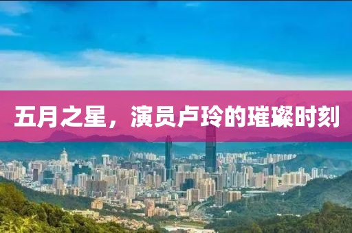 五月之星，演员卢玲的璀璨时刻