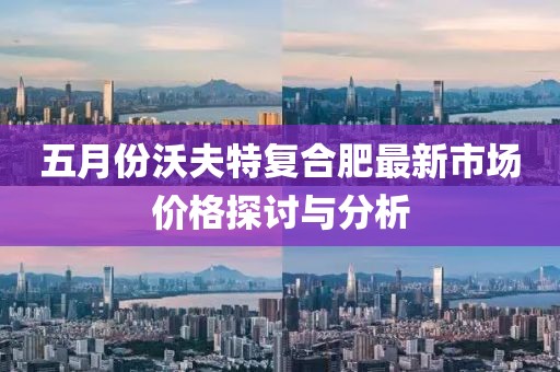 五月份沃夫特复合肥最新市场价格探讨与分析