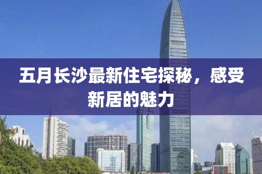 五月长沙最新住宅探秘，感受新居的魅力