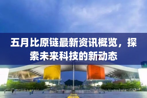 五月比原链最新资讯概览，探索未来科技的新动态