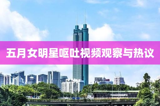 五月女明星呕吐视频观察与热议