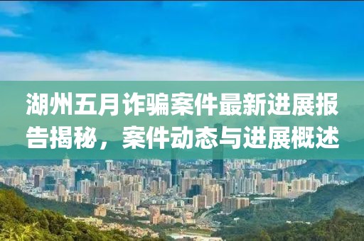 湖州五月诈骗案件最新进展报告揭秘，案件动态与进展概述