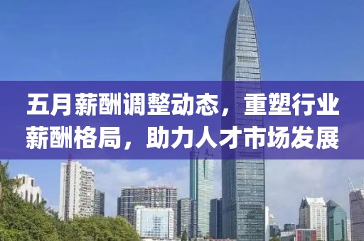 五月薪酬调整动态，重塑行业薪酬格局，助力人才市场发展