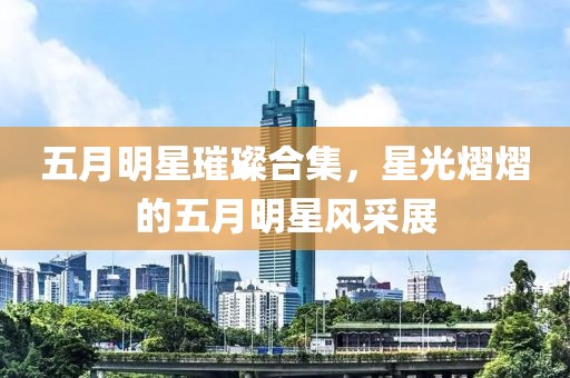 五月明星璀璨合集，星光熠熠的五月明星风采展