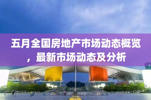 五月全国房地产市场动态概览，最新市场动态及分析