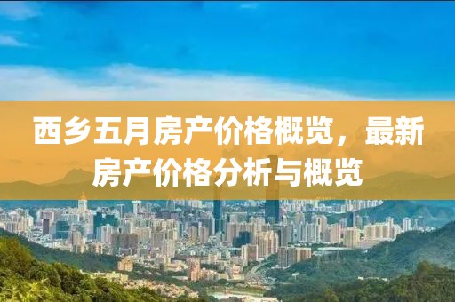 西乡五月房产价格概览，最新房产价格分析与概览