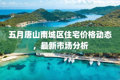 五月唐山南城区住宅价格动态，最新市场分析