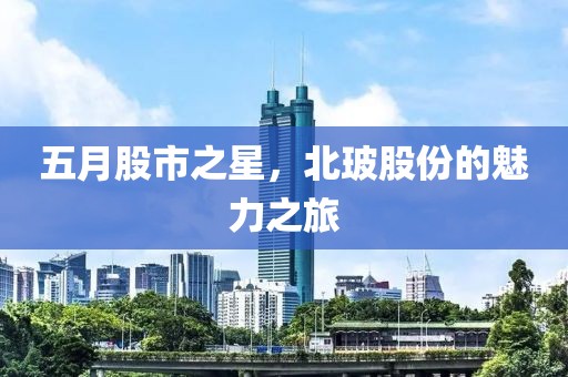 五月股市之星，北玻股份的魅力之旅