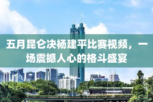 五月昆仑决杨建平比赛视频，一场震撼人心的格斗盛宴