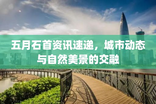 五月石首资讯速递，城市动态与自然美景的交融