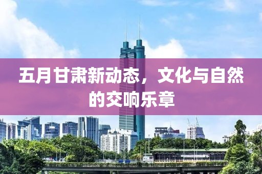 五月甘肃新动态，文化与自然的交响乐章