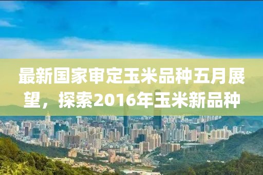 最新国家审定玉米品种五月展望，探索2016年玉米新品种