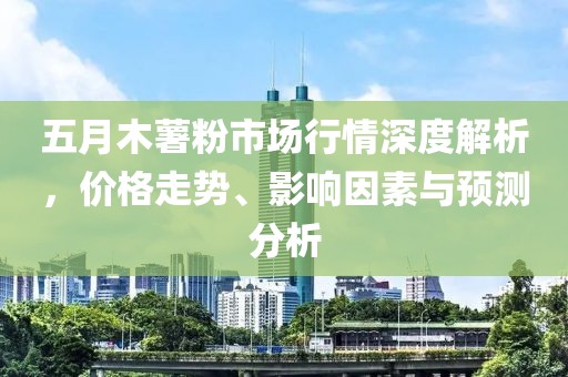 五月木薯粉市场行情深度解析，价格走势、影响因素与预测分析