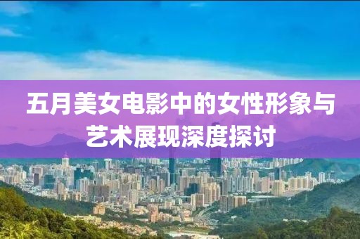 五月美女电影中的女性形象与艺术展现深度探讨