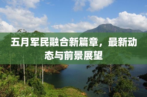 五月军民融合新篇章，最新动态与前景展望