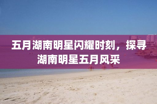 五月湖南明星闪耀时刻，探寻湖南明星五月风采