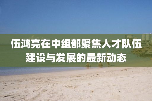 伍鸿亮在中组部聚焦人才队伍建设与发展的最新动态