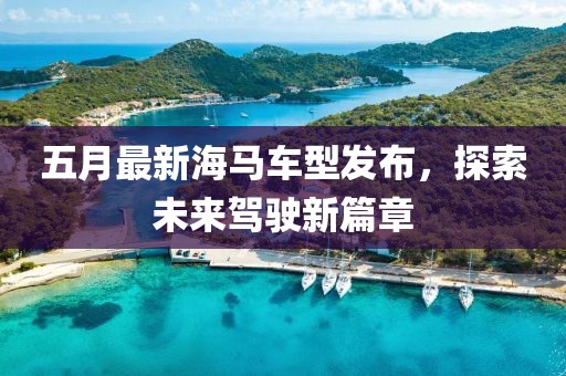 五月最新海马车型发布，探索未来驾驶新篇章