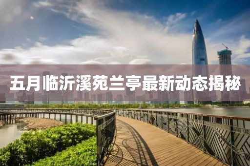 五月临沂溪苑兰亭最新动态揭秘