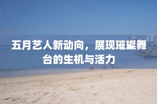 五月艺人新动向，展现璀璨舞台的生机与活力