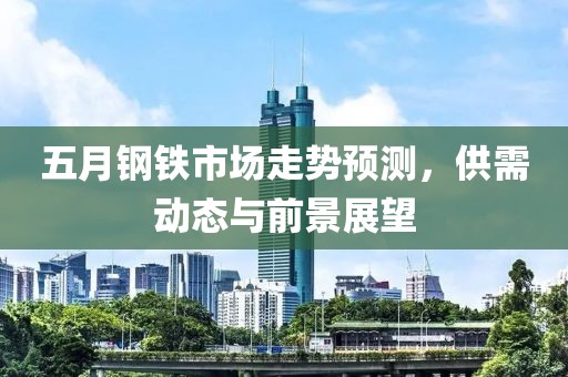 五月钢铁市场走势预测，供需动态与前景展望