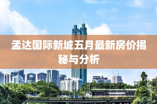 孟达国际新城五月最新房价揭秘与分析