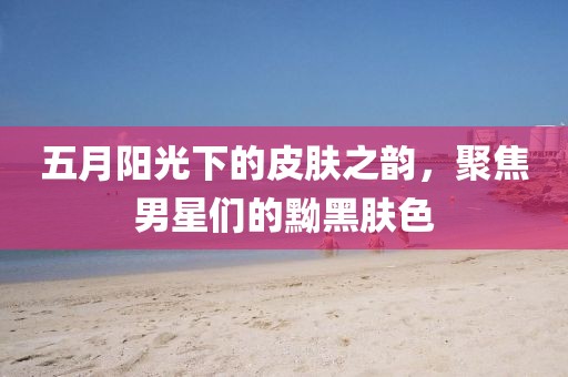 五月阳光下的皮肤之韵，聚焦男星们的黝黑肤色