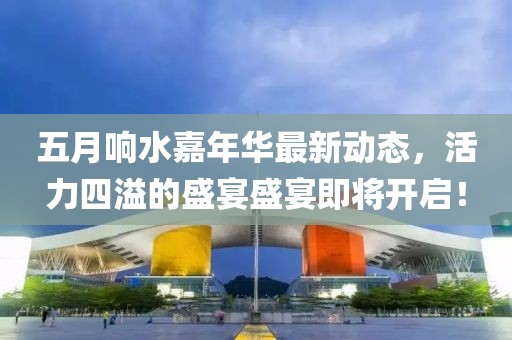 五月响水嘉年华最新动态，活力四溢的盛宴盛宴即将开启！