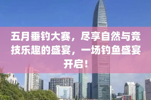 五月垂钓大赛，尽享自然与竞技乐趣的盛宴，一场钓鱼盛宴开启！