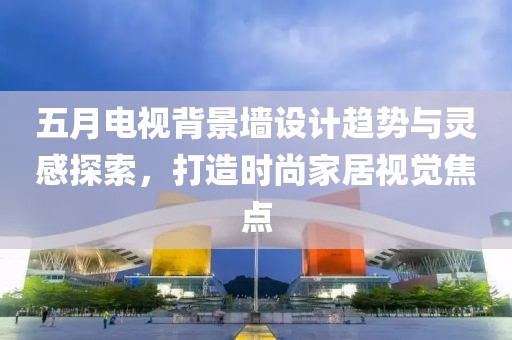 五月电视背景墙设计趋势与灵感探索，打造时尚家居视觉焦点