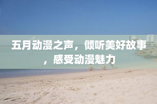 五月动漫之声，倾听美好故事，感受动漫魅力