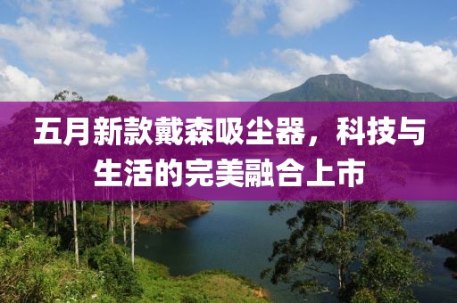五月新款戴森吸尘器，科技与生活的完美融合上市