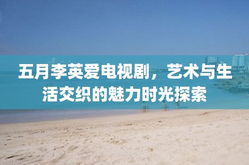 五月李英爱电视剧，艺术与生活交织的魅力时光探索