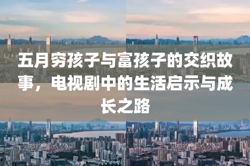 五月穷孩子与富孩子的交织故事，电视剧中的生活启示与成长之路