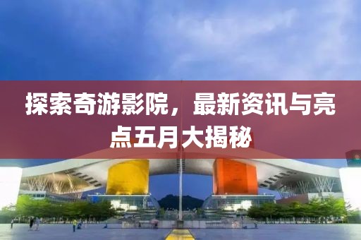探索奇游影院，最新资讯与亮点五月大揭秘