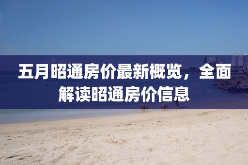 五月昭通房价最新概览，全面解读昭通房价信息