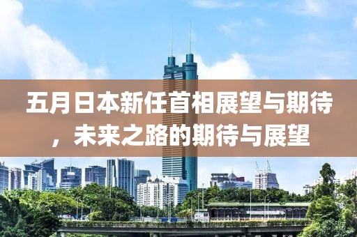 五月日本新任首相展望与期待，未来之路的期待与展望
