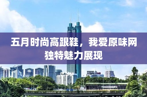 五月时尚高跟鞋，我爱原味网独特魅力展现