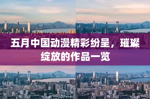 五月中国动漫精彩纷呈，璀璨绽放的作品一览