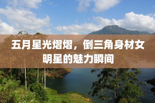 五月星光熠熠，倒三角身材女明星的魅力瞬间