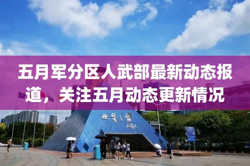五月军分区人武部最新动态报道，关注五月动态更新情况