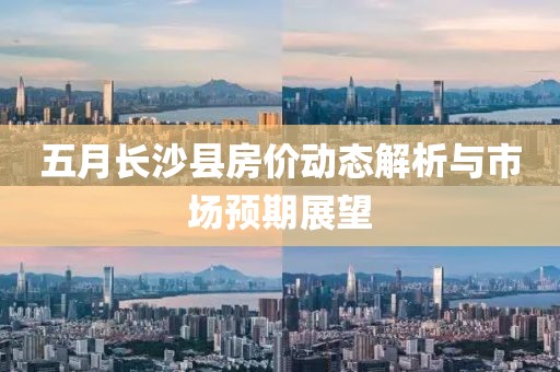 五月长沙县房价动态解析与市场预期展望