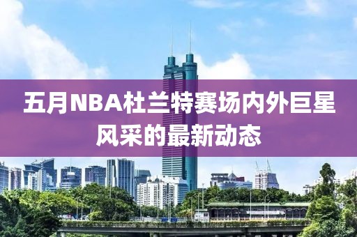 五月NBA杜兰特赛场内外巨星风采的最新动态