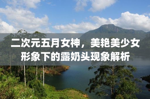 二次元五月女神，美艳美少女形象下的露奶头现象解析