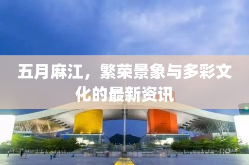 五月麻江，繁荣景象与多彩文化的最新资讯