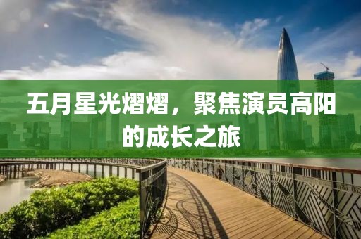 五月星光熠熠，聚焦演员高阳的成长之旅