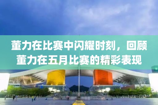董力在比赛中闪耀时刻，回顾董力在五月比赛的精彩表现